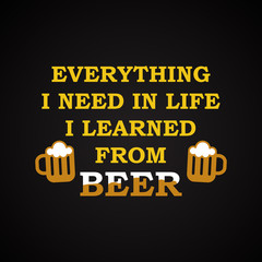 Everything I need in life I learned from beer - funny inscription template