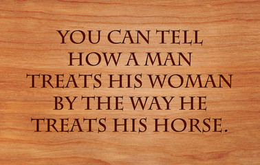 You can tell how a man treats his woman by the way he treats his horse - an old cowboy saying
