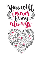 You will forever be my always. Background with calligraphy brush lettering and heart of hand drawn elements. Template cards, banners or poster for Valentine's Day. Vector illustration.