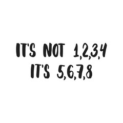 It's not 1, 2, 3, 4, it's 5, 6, 7, 8 - hand drawn dancing lettering quote isolated on the white background. Fun brush ink inscription for photo overlays, greeting card or t-shirt print, poster design.