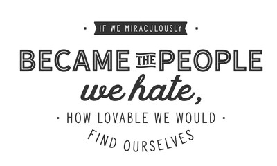 if we miraculously became the people we hate, how lovable we would find ourselves