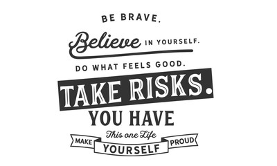 Be brave.
Believe in yourself.Do what feels good.
Take risks.You have this one life.
Make yourself proud.
