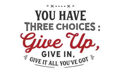 you have three choices : give up, give in , give it all you've got