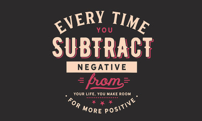 Every time you subtract negative from your life,
you make room for more positive.