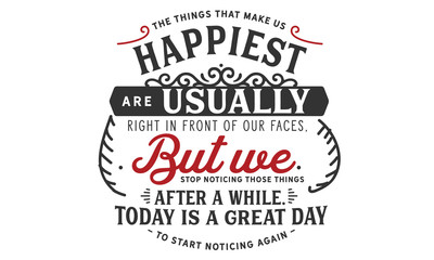 The things that make us happiest are usually right in front of our faces,but we stop noticing those things after a while. Today is a great day to start noticing again. 