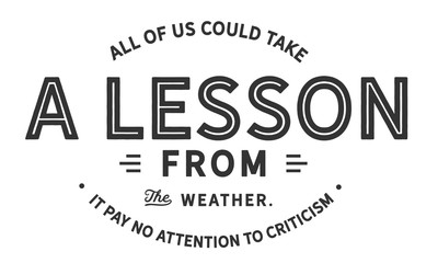 All of us could take a lesson from the weather.
It pays no attention to criticism
