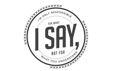 i'm only responsible for what i say, not for what you understand