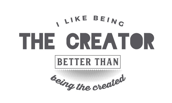 I like being the creator better than being the created. 
