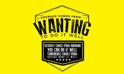 Courage comes from wanting to do it well. Security comes from knowing you can do it well. Confidence comes from having done it well. 