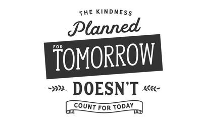 The kindness planned for tomorrow doesn't count for today