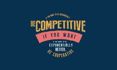 If you want to be incrementally better: Be competitive. If you want to be exponentially better: Be cooperative. 