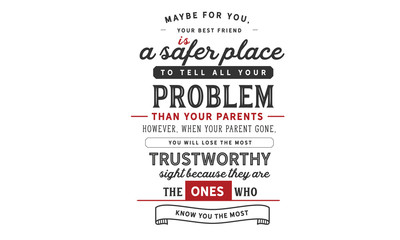 Maybe for you, your best friend is a safer place to tell all your problems than your parents. 