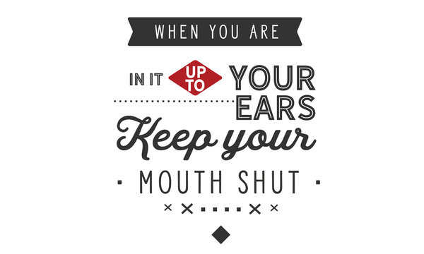 When you are in it up to your ears, keep your mouth shut
