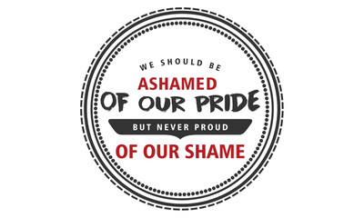 We should be ashamed of our pride, but never proud of our shame. 