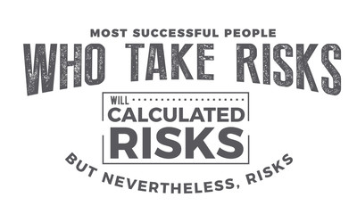 most successful people who take risks will calculated risks but nevertheless, risks