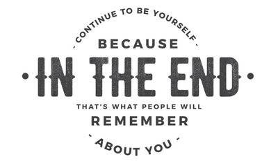 continue to be yourself because in the end that's what people will remember about you