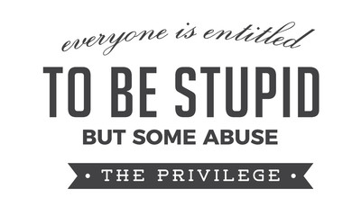 Everyone is entitled to be stupid, but some abuse the privilege.
