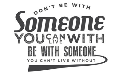 Don't be with someone you can live with be with someone you can't live without.