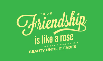 True friendship is like a rose. We can't realize it's beauty until it fades.