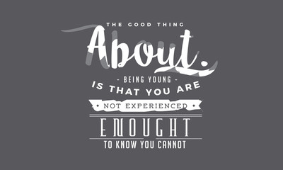 The good thing about being young is that you are not experienced enough to know you cannot possibly do the things you are doing. 