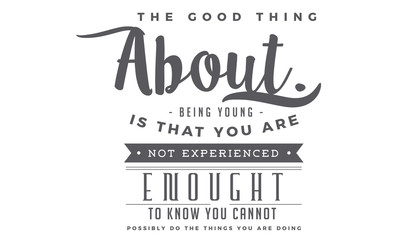 The good thing about being young is that you are not experienced enough to know you cannot possibly do the things you are doing. 