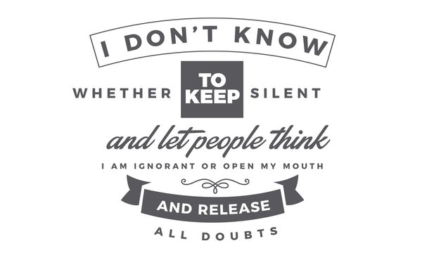 I don't know whether to keep silent and let people think I am ignorant or open my mouth and release all doubts. 