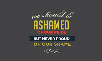 We should be ashamed of our pride, but never proud of our shame. 