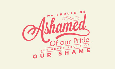 We should be ashamed of our pride, but never proud of our shame. 