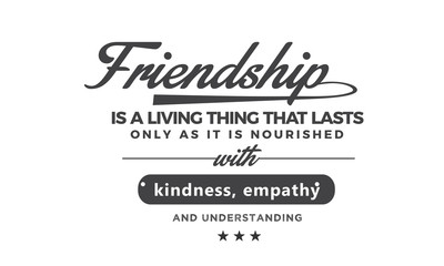 Friendship is a living thing that lasts only as long as it is nourished with kindness, empathy and understanding. what they mean to you