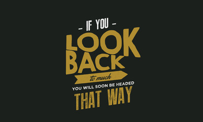 if you look back to much you will soon be headed that way