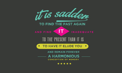 It is sadder to find the past again and find it inadequate to the present than it is to have it elude you and remain forever a harmonious conception of memory. 