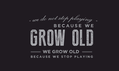 We do not stop playing because we grow old; we grow old because we stop playing. 