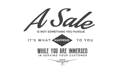 A sale is not something you pursue, it's what happens to you while you are immersed in serving your customer. 