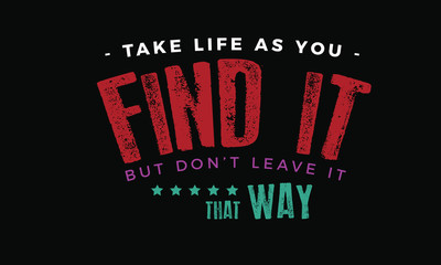Take life as you find it, but don't leave it that way 