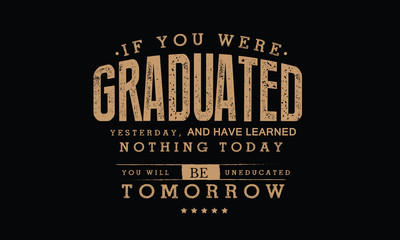If you were graduated yesterday, and have learned nothing today, you will be uneducated tomorrow. 
