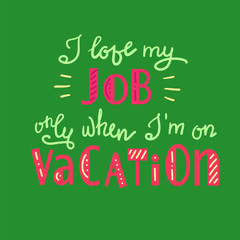 I love my job only when I am on vacation - funny handwritten motivational quote. Print for inspiring poster, t-shirt, bag, logo, greeting postcard, flyer, sticker, sweatshirt, cups. Simple vector sign