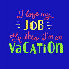 I love my job only when I am on vacation - funny handwritten motivational quote. Print for inspiring poster, t-shirt, bag, logo, greeting postcard, flyer, sticker, sweatshirt, cups. Simple vector sign