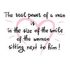 Fototapeta na wymiar The real power of a man is in the size of the smile of the woman sitting next to him - funny handwritten motivational quote. Print for inspiring poster, t-shirt, bag, greeting postcard, flyer, sticker