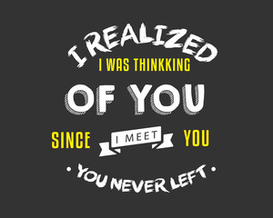 I realized I was thinking of you, Since I meet you, you never left.