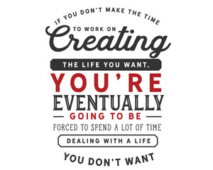 If you don’t make the time to work on creating the life you want, you’re eventually going to be forced to spend a lot of time dealing with a life you don’t want.
