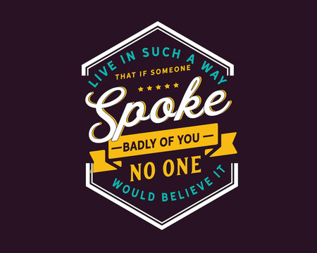 Live in such a way that if someone spoke badly of you,no one would believe it.
