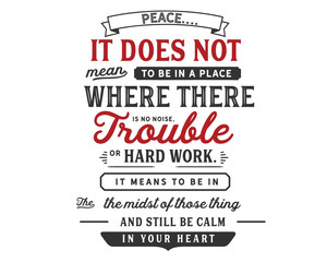 Peace.
It does not mean to be in a place
where there is no noise,
trouble or hard work.
It means to be
in the midst of those things
and still be calm in your heart.”
