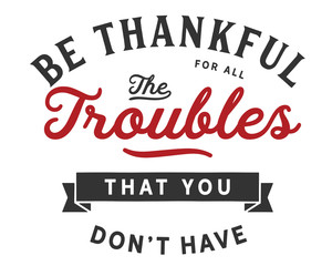 Be thankful for all the troubles that you don’t have.