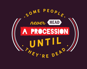 Some people never head a procession until they're dead. 