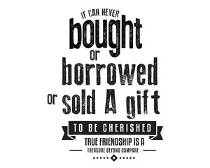 It can never be bought or borrowed or sold A gift to be cherished, True friendship is a treasure beyond compare. 