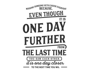 missing someone gets easier everyday because, even though it is one day futher from the last time you saw each other, it is one day closer to the next time you wil