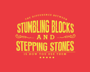 The difference between stumbling blocks and stepping stones is how you use them.