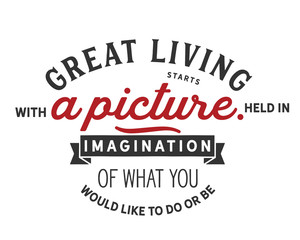 great living starts with a picture held in imagination of what you would like to do or be