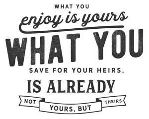 What you enjoy is yours; what you save for your heirs, is already not yours, but theirs. 