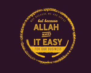 not because we are great but because ALlah makes it easy for our business